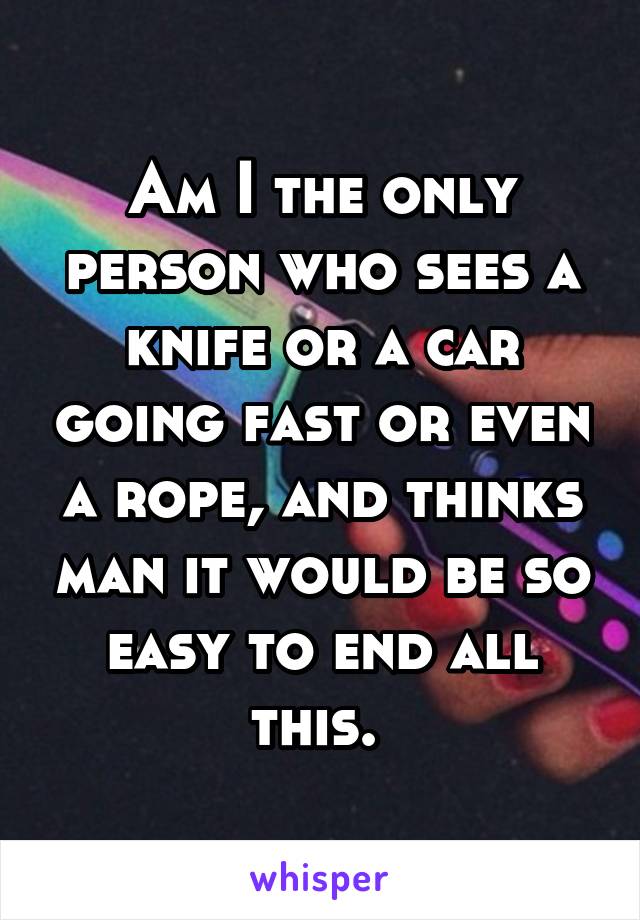 Am I the only person who sees a knife or a car going fast or even a rope, and thinks man it would be so easy to end all this. 