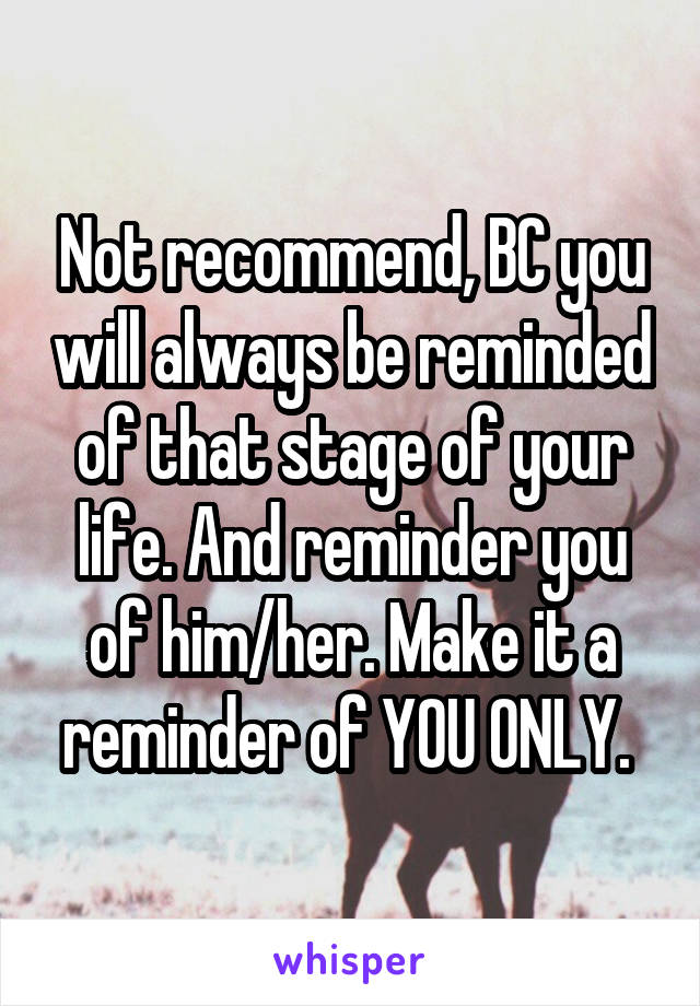 Not recommend, BC you will always be reminded of that stage of your life. And reminder you of him/her. Make it a reminder of YOU ONLY. 