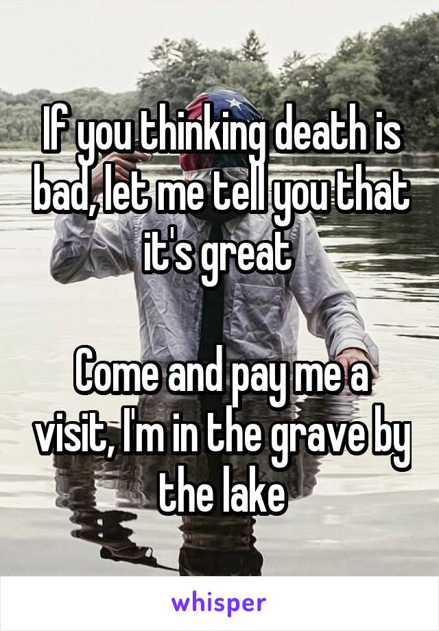 If you thinking death is bad, let me tell you that it's great 

Come and pay me a visit, I'm in the grave by the lake