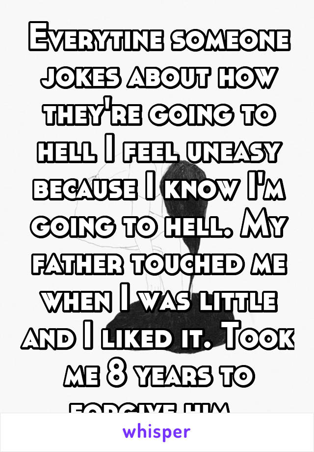 Everytine someone jokes about how they're going to hell I feel uneasy because I know I'm going to hell. My father touched me when I was little and I liked it. Took me 8 years to forgive him. 