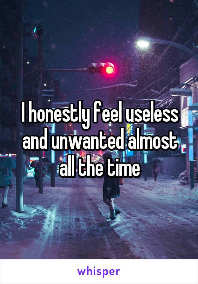 I honestly feel useless and unwanted almost all the time