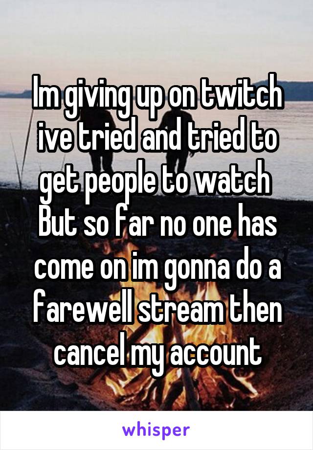 Im giving up on twitch ive tried and tried to get people to watch 
But so far no one has come on im gonna do a farewell stream then cancel my account