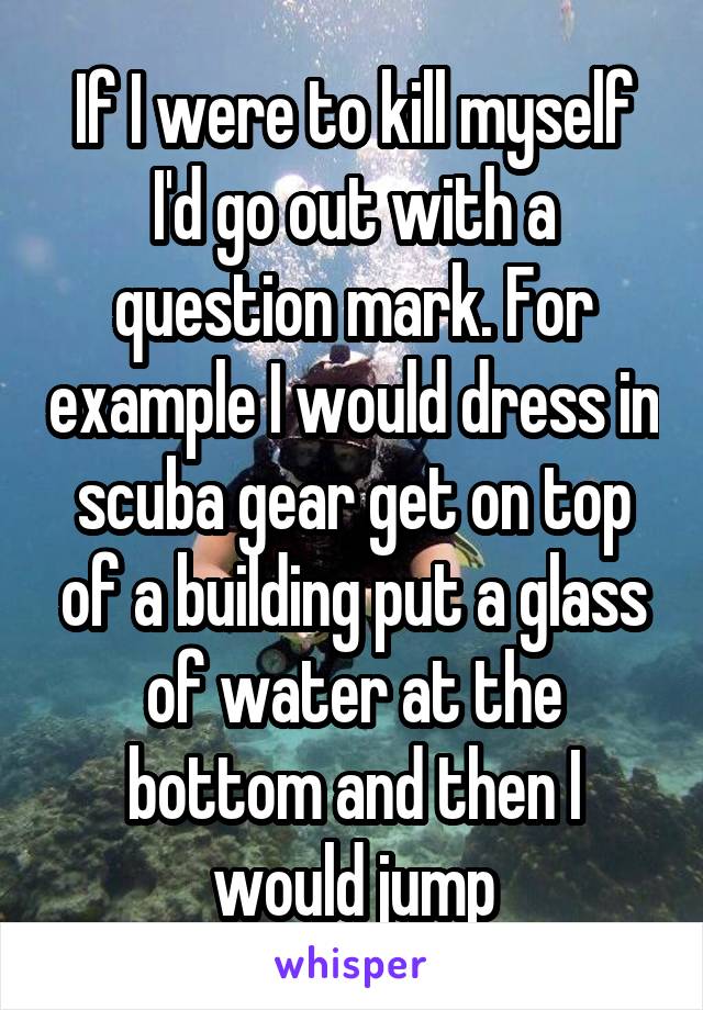 If I were to kill myself I'd go out with a question mark. For example I would dress in scuba gear get on top of a building put a glass of water at the bottom and then I would jump