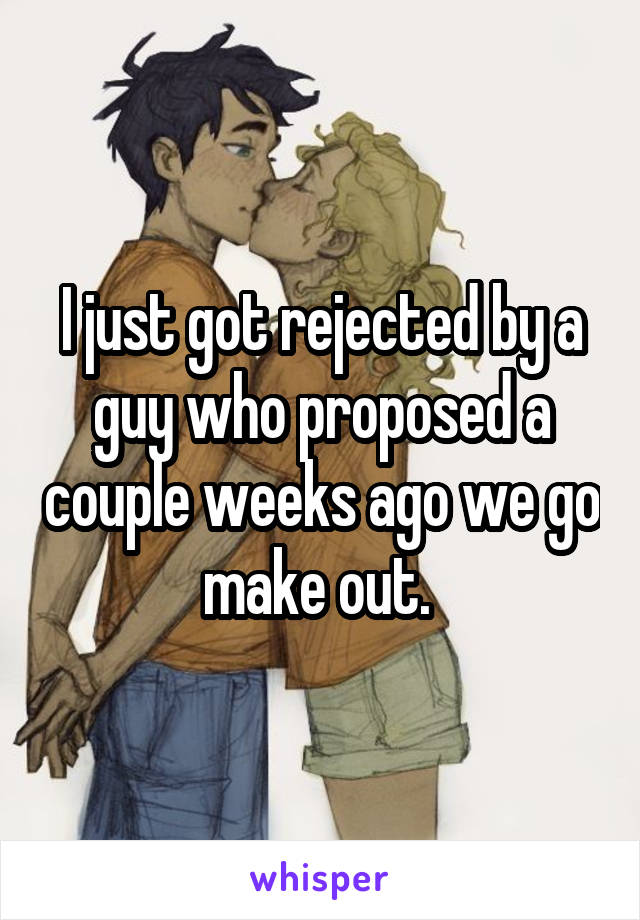 I just got rejected by a guy who proposed a couple weeks ago we go make out. 