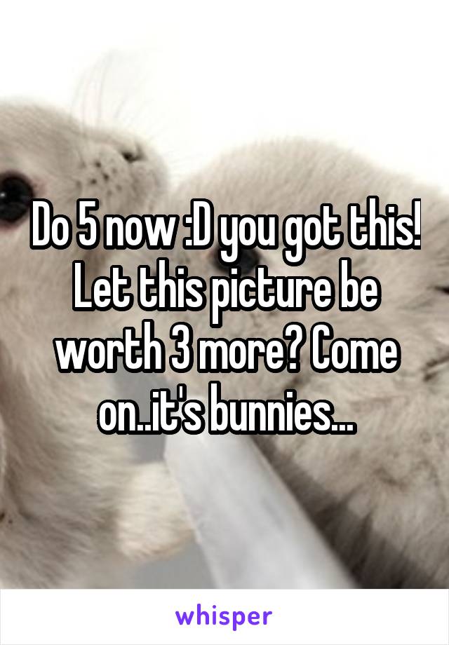 Do 5 now :D you got this! Let this picture be worth 3 more? Come on..it's bunnies...