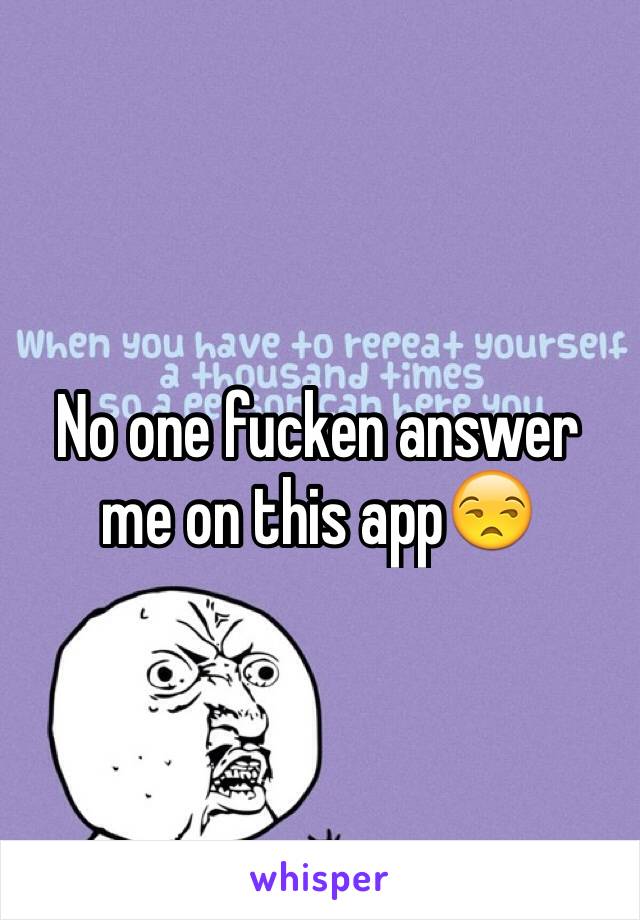 No one fucken answer me on this app😒