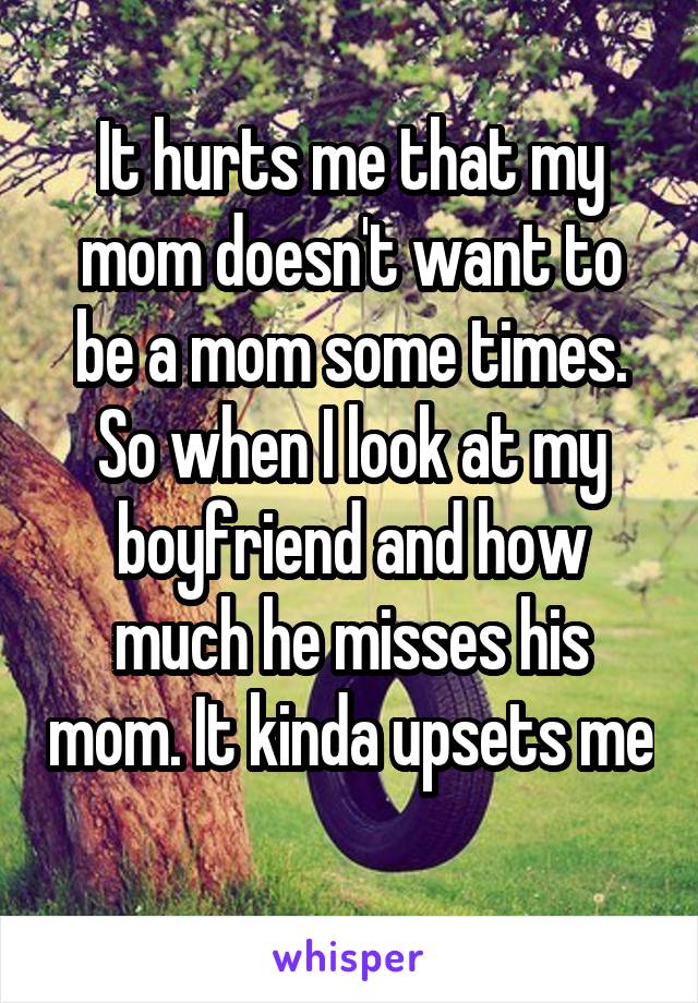 It hurts me that my mom doesn't want to be a mom some times. So when I look at my boyfriend and how much he misses his mom. It kinda upsets me 