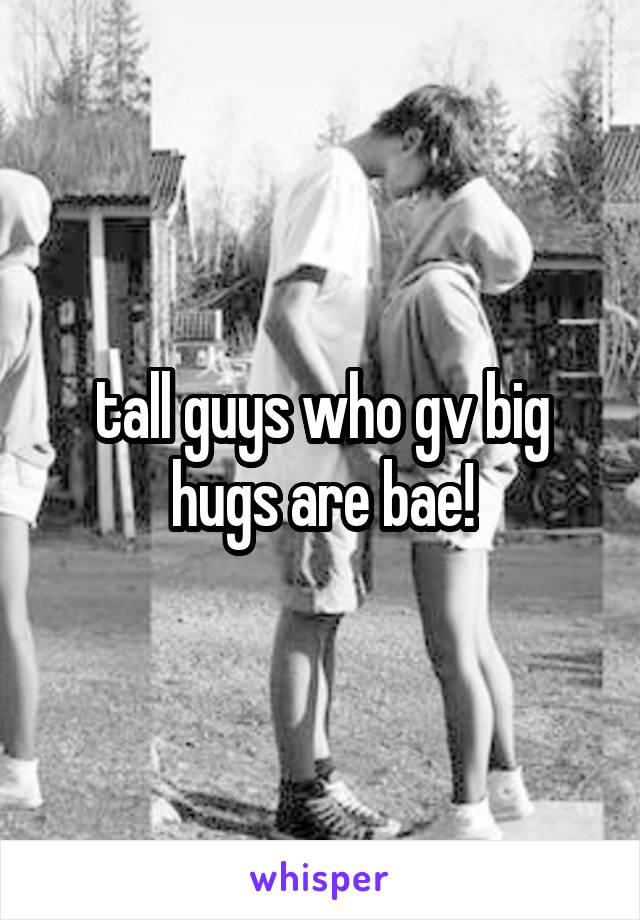 tall guys who gv big hugs are bae!