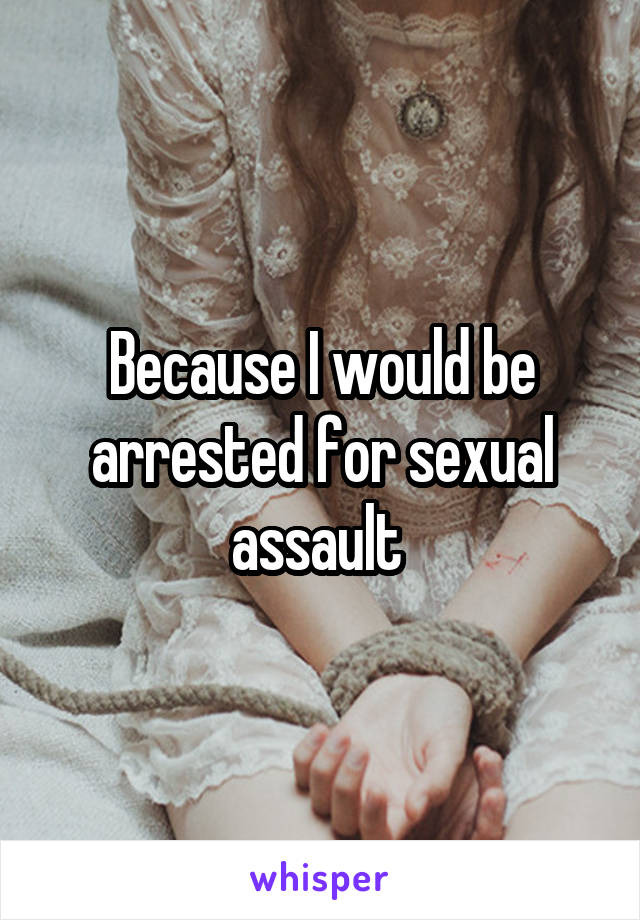 Because I would be arrested for sexual assault 