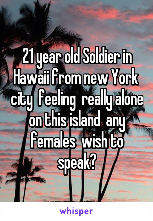 21 year old Soldier in Hawaii from new York  city  feeling  really alone on this island  any females  wish to speak?