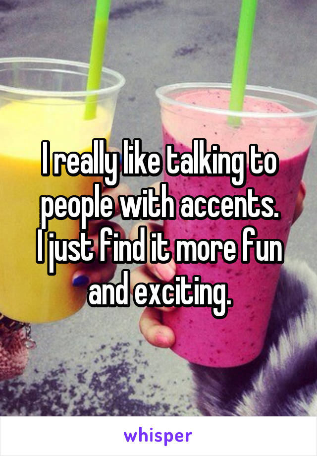 I really like talking to
people with accents.
I just find it more fun and exciting.