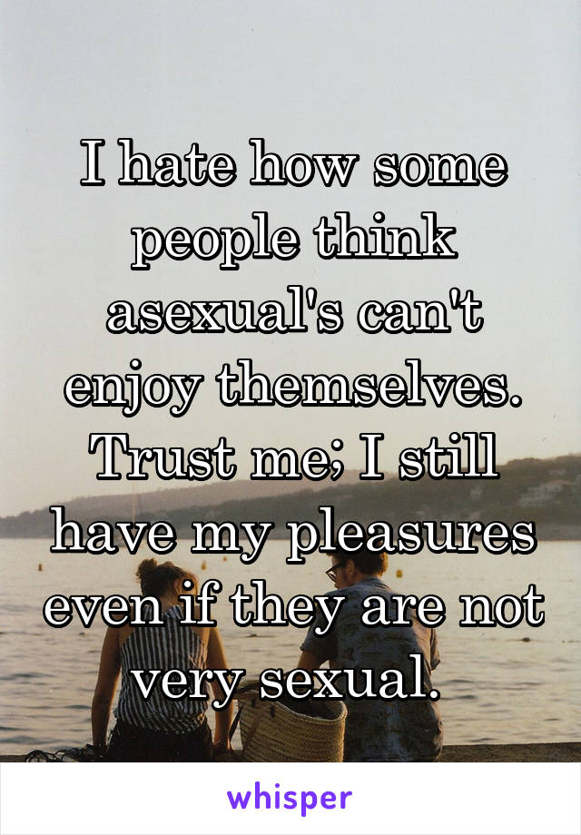 I hate how some people think asexual's can't enjoy themselves. Trust me; I still have my pleasures even if they are not very sexual. 