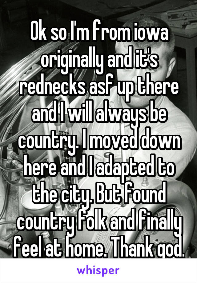 Ok so I'm from iowa originally and it's rednecks asf up there and I will always be country. I moved down here and I adapted to the city. But found country folk and finally feel at home. Thank god.