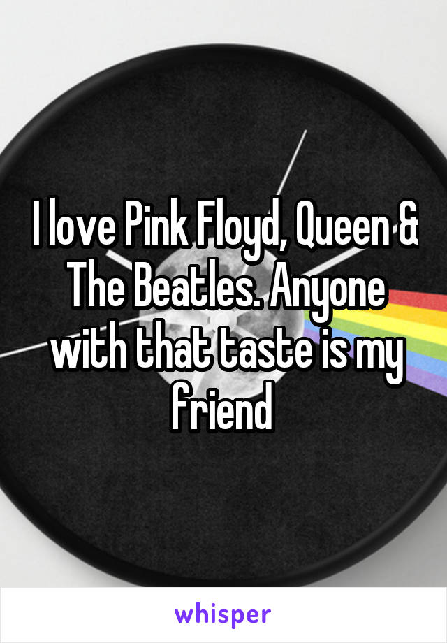 I love Pink Floyd, Queen & The Beatles. Anyone with that taste is my friend 