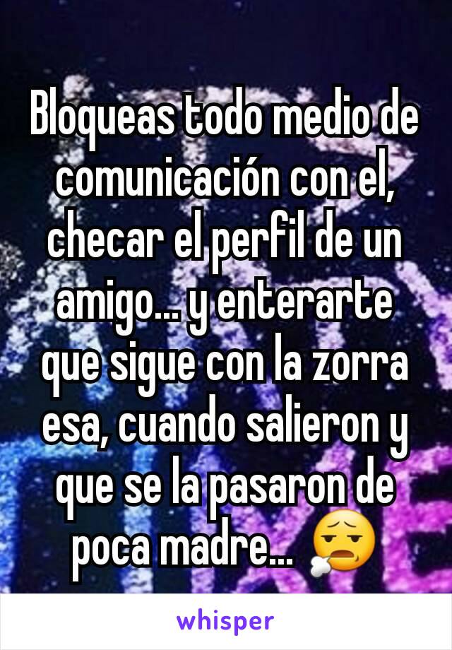 Bloqueas todo medio de comunicación con el, checar el perfil de un amigo... y enterarte que sigue con la zorra esa, cuando salieron y que se la pasaron de poca madre... 😧