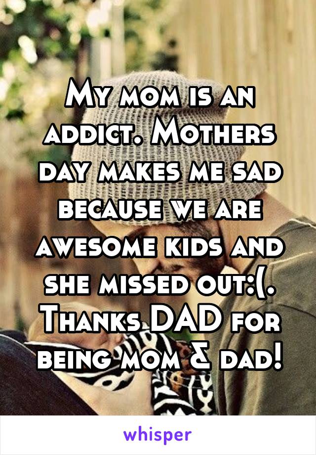 My mom is an addict. Mothers day makes me sad because we are awesome kids and she missed out:(. Thanks DAD for being mom & dad!