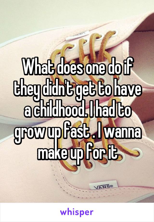 What does one do if they didn't get to have a childhood. I had to grow up fast . I wanna make up for it