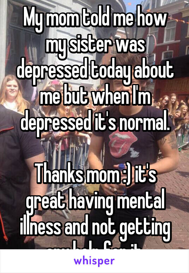 My mom told me how my sister was depressed today about me but when I'm depressed it's normal.

Thanks mom :) it's great having mental illness and not getting any help for it.