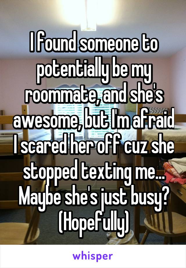 I found someone to potentially be my roommate, and she's awesome, but I'm afraid I scared her off cuz she stopped texting me... Maybe she's just busy? (Hopefully)