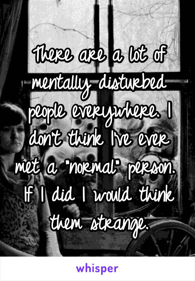 There are a lot of mentally disturbed people everywhere. I don't think I've ever met a "normal" person. 
If I did I would think them strange.