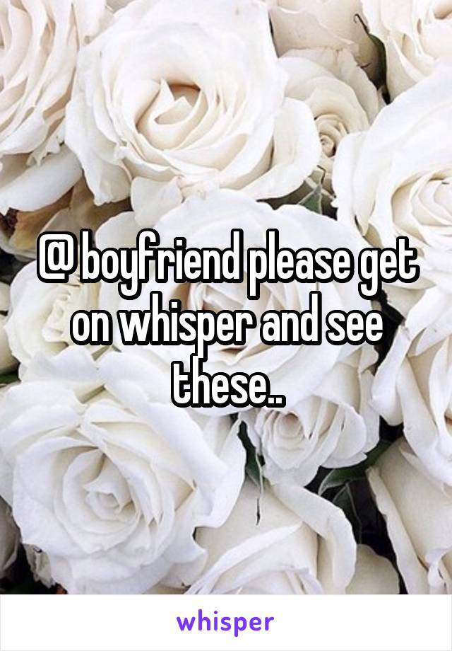 @ boyfriend please get on whisper and see these..