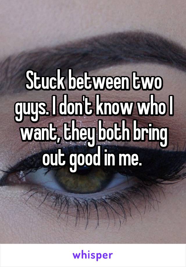 Stuck between two guys. I don't know who I want, they both bring out good in me. 
