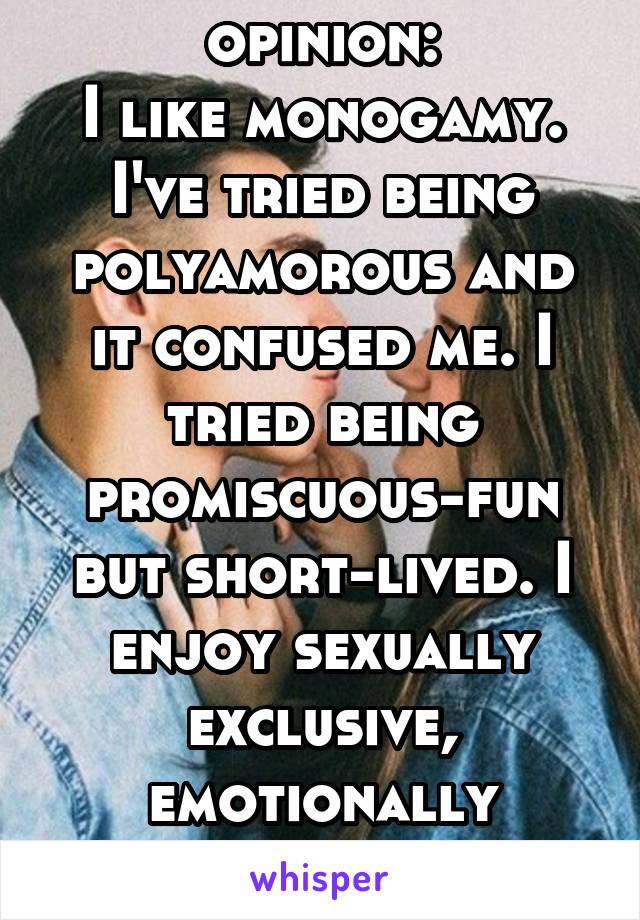 Unpopular opinion:
I like monogamy. I've tried being polyamorous and it confused me. I tried being promiscuous-fun but short-lived. I enjoy sexually exclusive, emotionally intimate relationships.
