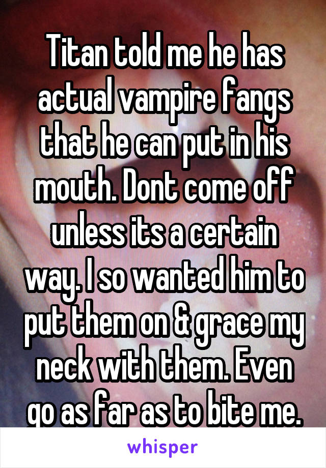 Titan told me he has actual vampire fangs that he can put in his mouth. Dont come off unless its a certain way. I so wanted him to put them on & grace my neck with them. Even go as far as to bite me.