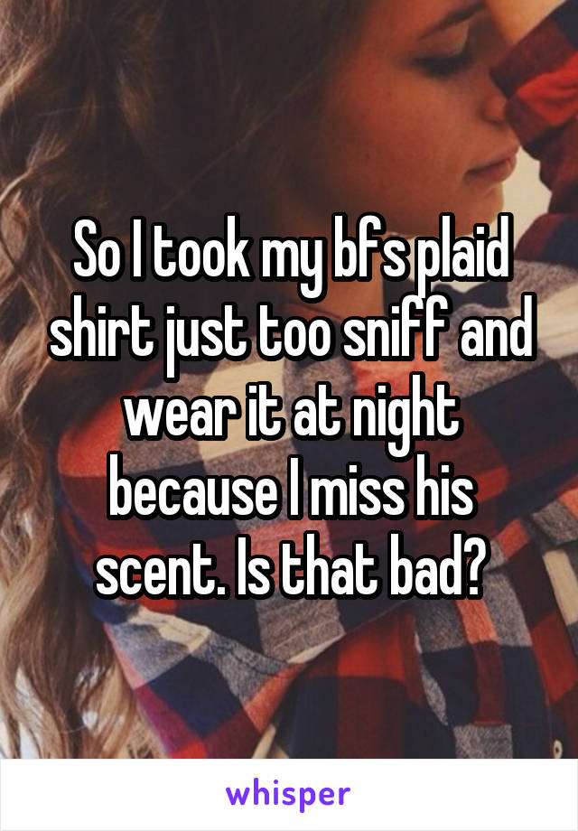 So I took my bfs plaid shirt just too sniff and wear it at night because I miss his scent. Is that bad?