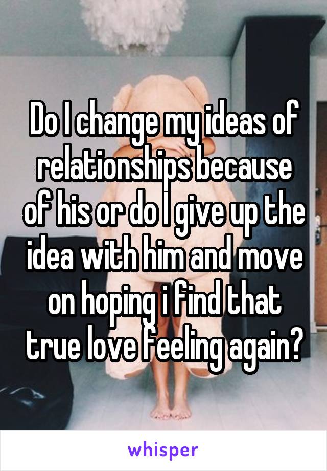 Do I change my ideas of relationships because of his or do I give up the idea with him and move on hoping i find that true love feeling again?