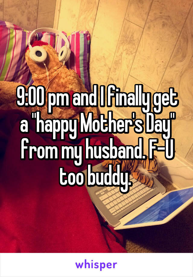 9:00 pm and I finally get a "happy Mother's Day" from my husband. F-U too buddy. 