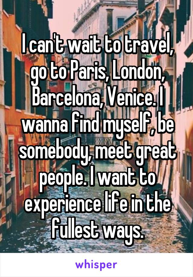 I can't wait to travel, go to Paris, London, Barcelona, Venice. I wanna find myself, be somebody, meet great people. I want to experience life in the fullest ways.