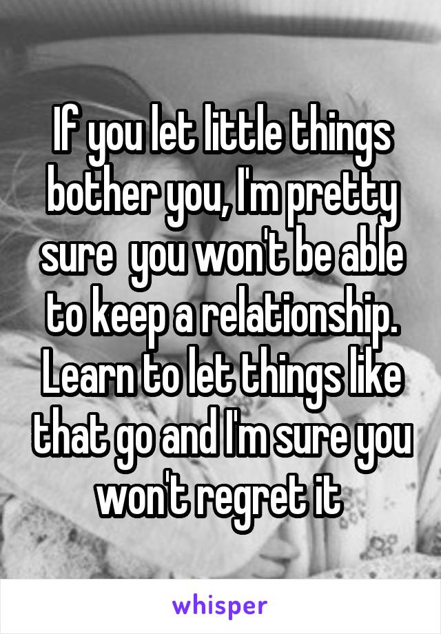 If you let little things bother you, I'm pretty sure  you won't be able to keep a relationship.
Learn to let things like that go and I'm sure you won't regret it 