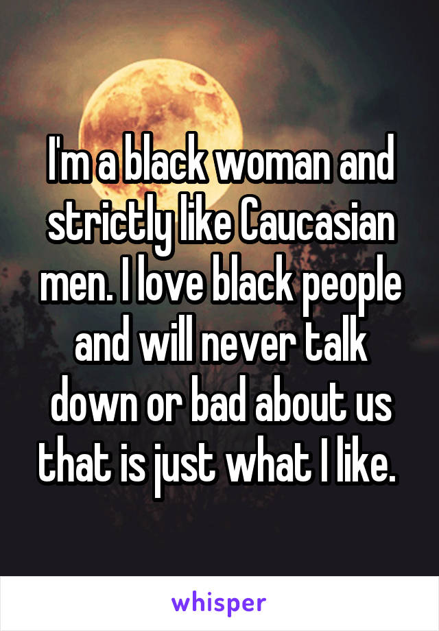 I'm a black woman and strictly like Caucasian men. I love black people and will never talk down or bad about us that is just what I like. 