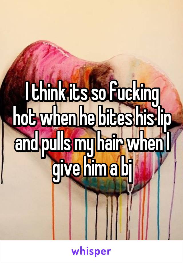 I think its so fucking hot when he bites his lip and pulls my hair when I give him a bj