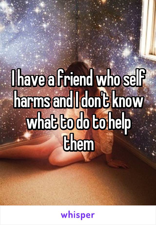 I have a friend who self harms and I don't know what to do to help them