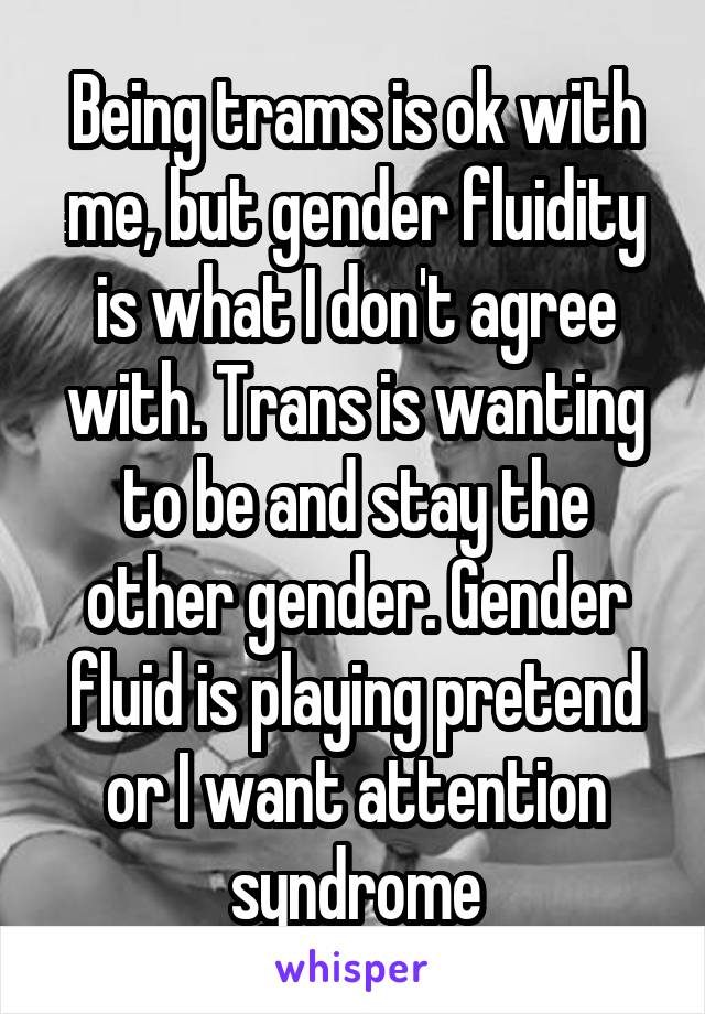 Being trams is ok with me, but gender fluidity is what I don't agree with. Trans is wanting to be and stay the other gender. Gender fluid is playing pretend or I want attention syndrome