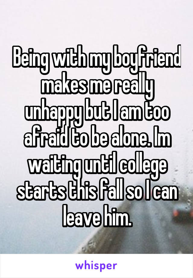 Being with my boyfriend makes me really unhappy but I am too afraid to be alone. Im waiting until college starts this fall so I can leave him.