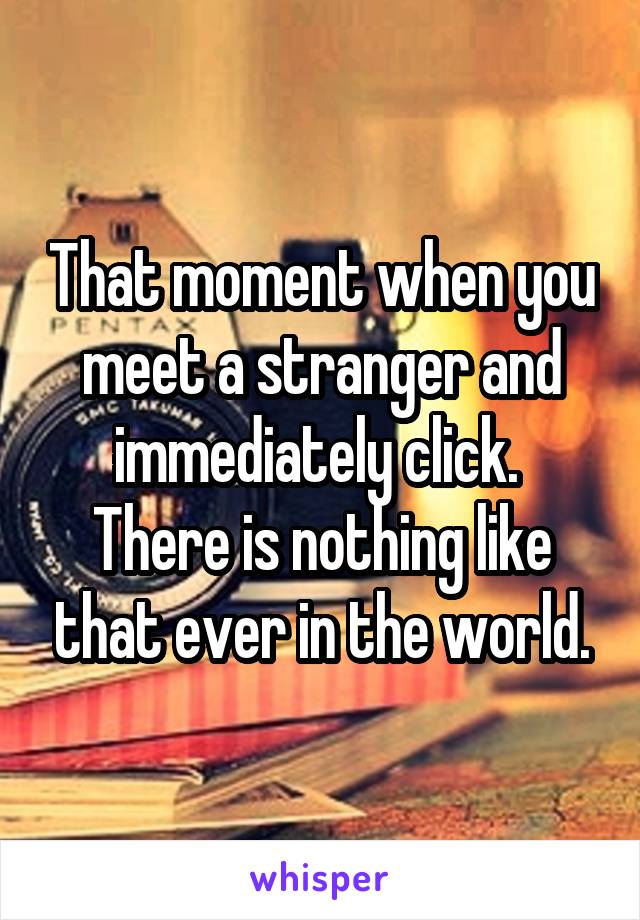 That moment when you meet a stranger and immediately click.  There is nothing like that ever in the world.