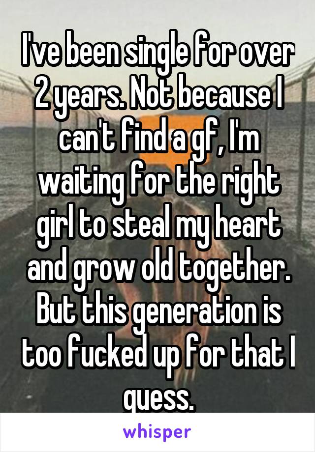 I've been single for over 2 years. Not because I can't find a gf, I'm waiting for the right girl to steal my heart and grow old together. But this generation is too fucked up for that I guess.