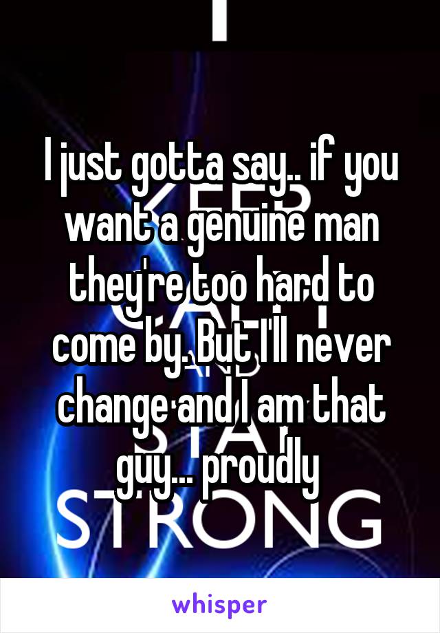 I just gotta say.. if you want a genuine man they're too hard to come by. But I'll never change and I am that guy... proudly 