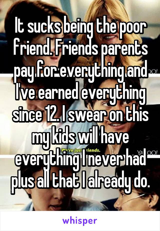 It sucks being the poor friend. Friends parents pay for everything and I've earned everything since 12. I swear on this my kids will have everything I never had plus all that I already do. 