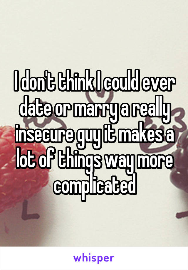 I don't think I could ever date or marry a really insecure guy it makes a lot of things way more complicated