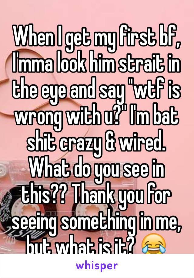 When I get my first bf, I'mma look him strait in the eye and say "wtf is wrong with u?" I'm bat  shit crazy & wired. What do you see in this?? Thank you for seeing something in me, but what is it? 😂