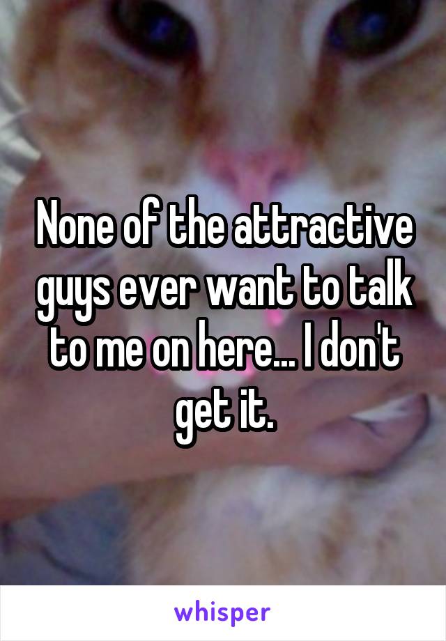 None of the attractive guys ever want to talk to me on here... I don't get it.