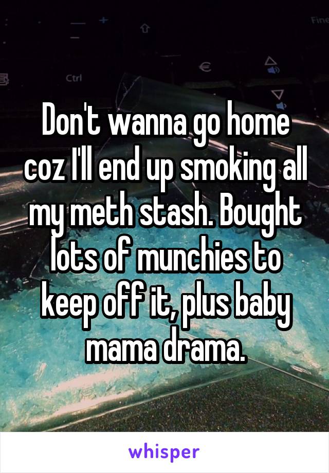 Don't wanna go home coz I'll end up smoking all my meth stash. Bought lots of munchies to keep off it, plus baby mama drama.