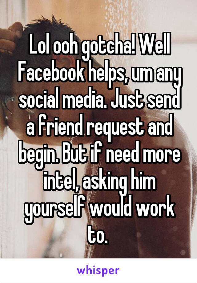 Lol ooh gotcha! Well Facebook helps, um any social media. Just send a friend request and begin. But if need more intel, asking him yourself would work to. 