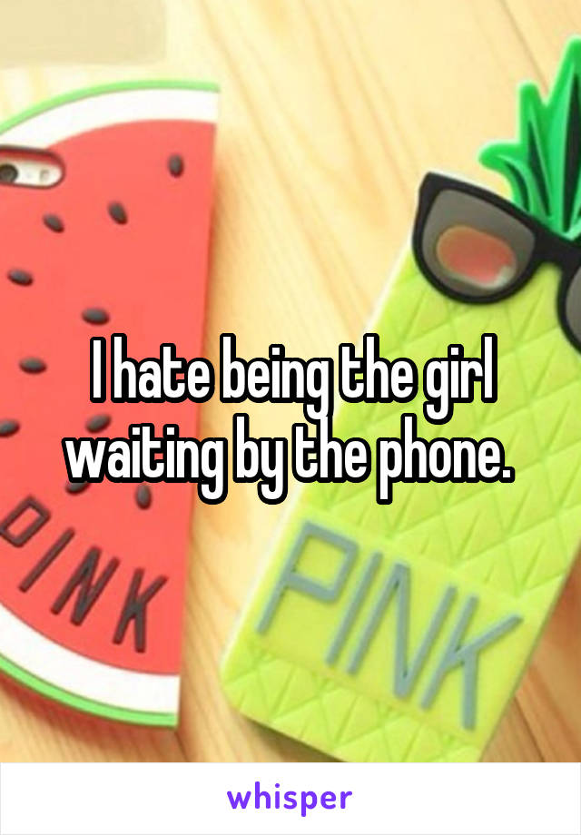 I hate being the girl waiting by the phone. 