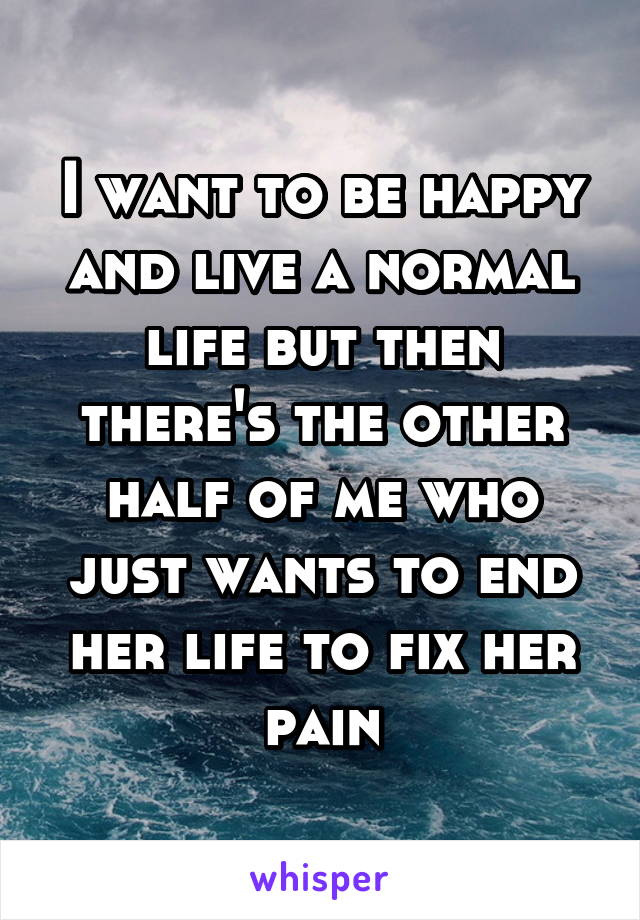 I want to be happy and live a normal life but then there's the other half of me who just wants to end her life to fix her pain