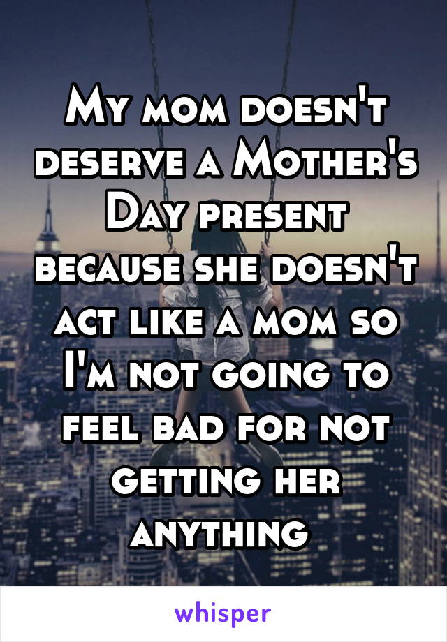 My mom doesn't deserve a Mother's Day present because she doesn't act like a mom so I'm not going to feel bad for not getting her anything 